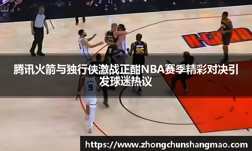 腾讯火箭与独行侠激战正酣NBA赛季精彩对决引发球迷热议